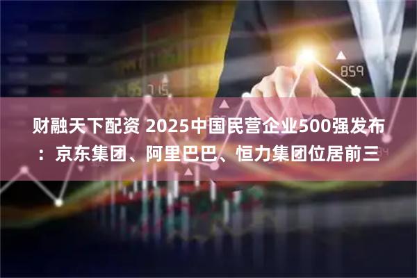 财融天下配资 2025中国民营企业500强发布：京东集团、阿里巴巴、恒力集团位居前三