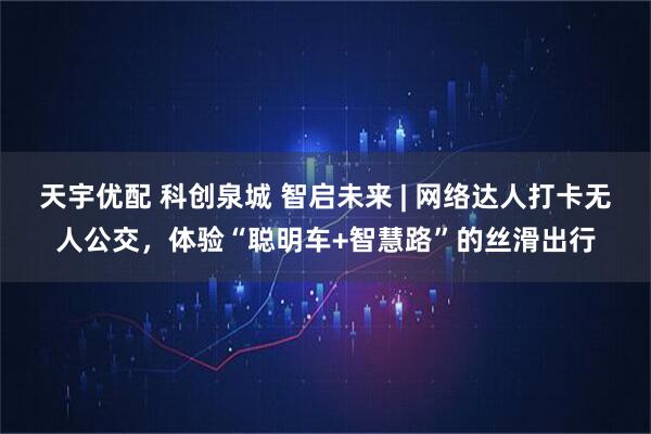 天宇优配 科创泉城 智启未来 | 网络达人打卡无人公交，体验“聪明车+智慧路”的丝滑出行