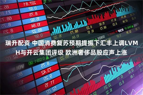 瑞升配资 中国消费复苏预期提振下汇丰上调LVMH与开云集团评级 欧洲奢侈品股应声上涨