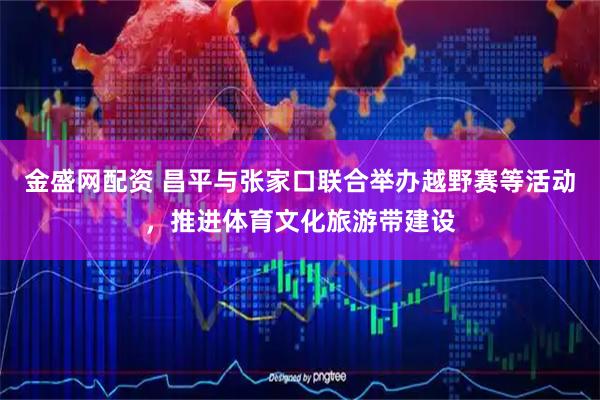 金盛网配资 昌平与张家口联合举办越野赛等活动，推进体育文化旅游带建设