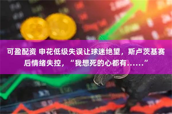 可盈配资 申花低级失误让球迷绝望，斯卢茨基赛后情绪失控，“我想死的心都有……”