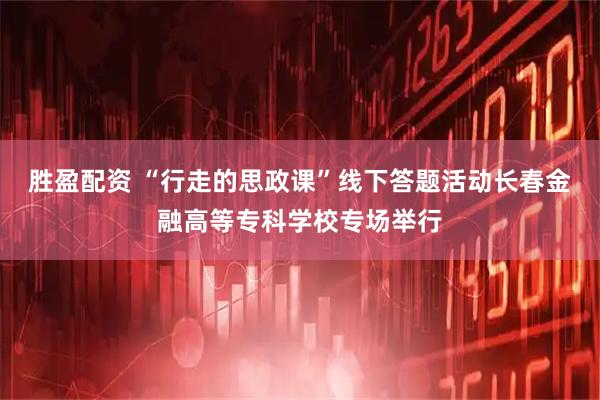 胜盈配资 “行走的思政课”线下答题活动长春金融高等专科学校专场举行