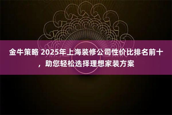 金牛策略 2025年上海装修公司性价比排名前十，助您轻松选择理想家装方案