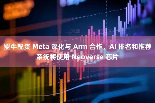 盟牛配资 Meta 深化与 Arm 合作，AI 排名和推荐系统将使用 Neoverse 芯片