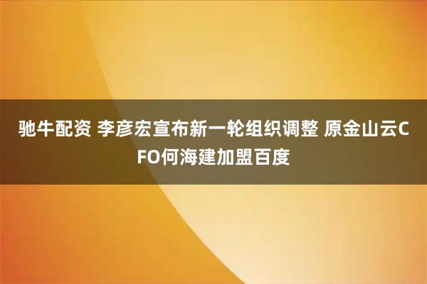 驰牛配资 李彦宏宣布新一轮组织调整 原金山云CFO何海建加盟百度