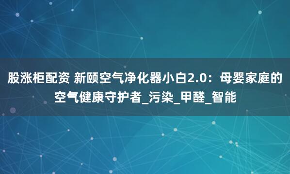 股涨柜配资 新颐空气净化器小白2.0:母婴家庭的空气健康守护者_污染_甲醛_智能