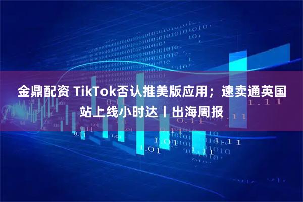 金鼎配资 TikTok否认推美版应用；速卖通英国站上线小时达丨出海周报