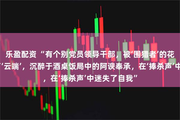 乐盈配资 “有个别党员领导干部，被‘围猎者’的花言巧语捧上了‘云端’，沉醉于酒桌饭局中的阿谀奉承，在‘捧杀声’中迷失了自我”