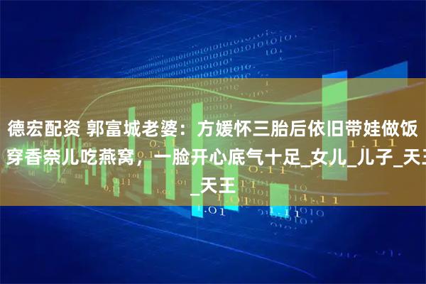 德宏配资 郭富城老婆：方媛怀三胎后依旧带娃做饭，穿香奈儿吃燕窝，一脸开心底气十足_女儿_儿子_天王