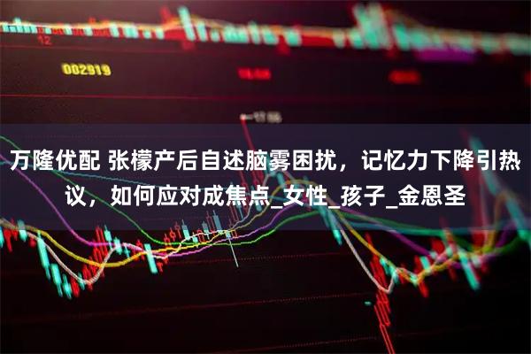 万隆优配 张檬产后自述脑雾困扰，记忆力下降引热议，如何应对成焦点_女性_孩子_金恩圣