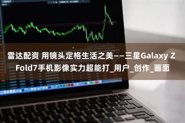 雷达配资 用镜头定格生活之美——三星Galaxy Z Fold7手机影像实力超能打_用户_创作_画面