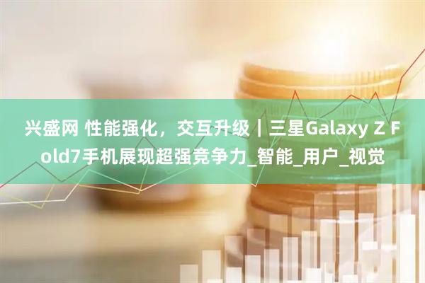兴盛网 性能强化，交互升级｜三星Galaxy Z Fold7手机展现超强竞争力_智能_用户_视觉
