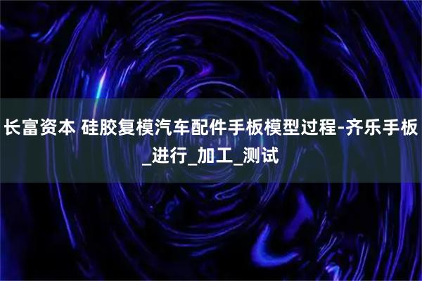 长富资本 硅胶复模汽车配件手板模型过程-齐乐手板_进行_加工_测试