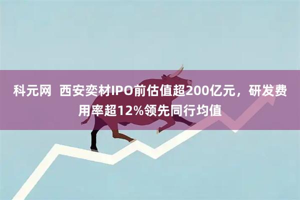 科元网  西安奕材IPO前估值超200亿元，研发费用率超12%领先同行均值
