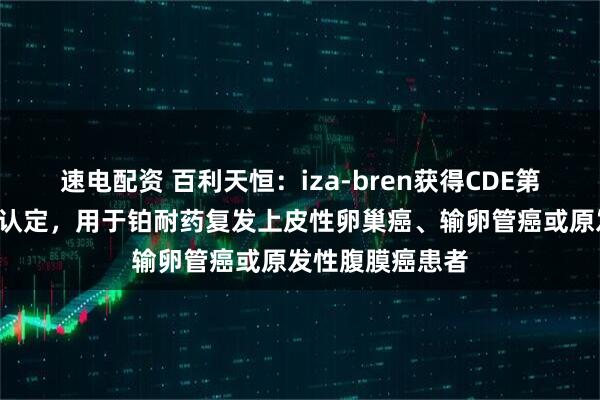速电配资 百利天恒：iza-bren获得CDE第6项突破性治疗认定，用于铂耐药复发上皮性卵巢癌、输卵管癌或原发性腹膜癌患者