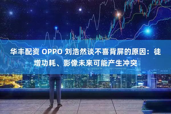 华丰配资 OPPO 刘浩然谈不喜背屏的原因：徒增功耗、影像未来可能产生冲突