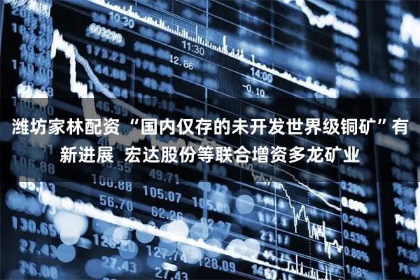 潍坊家林配资 “国内仅存的未开发世界级铜矿”有新进展  宏达股份等联合增资多龙矿业