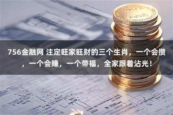 756金融网 注定旺家旺财的三个生肖，一个会攒，一个会赚，一个带福，全家跟着沾光！