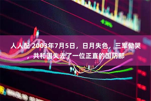人人配 2003年7月5日，日月失色，三军恸哭，共和国失去了一位正直的国防部